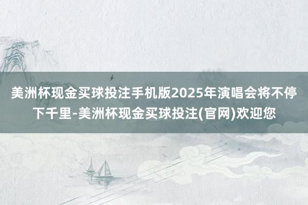 美洲杯现金买球投注手机版2025年演唱会将不停下千里-美洲杯现金买球投注(官网)欢迎您