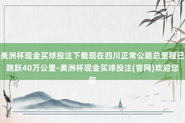 美洲杯现金买球投注下载现在四川正常公路总里程已跳跃40万公里-美洲杯现金买球投注(官网)欢迎您