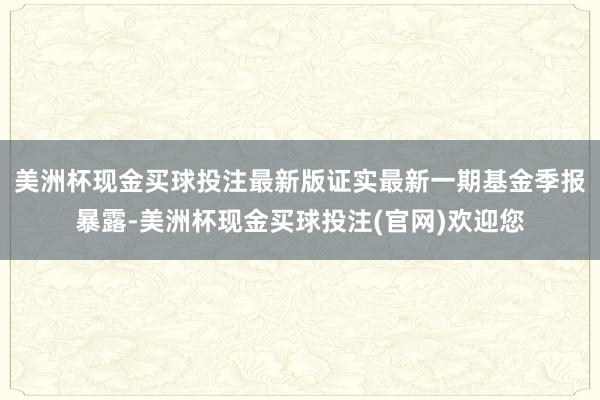 美洲杯现金买球投注最新版证实最新一期基金季报暴露-美洲杯现金买球投注(官网)欢迎您