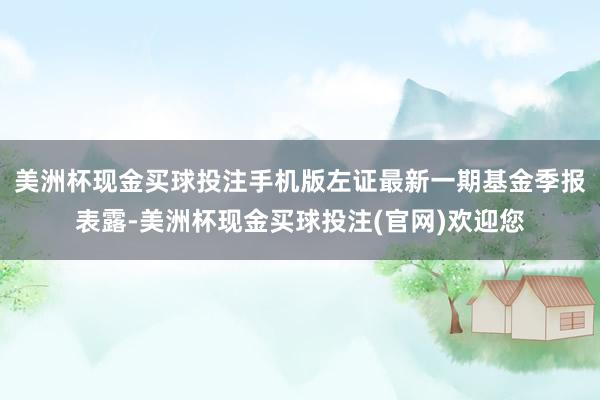 美洲杯现金买球投注手机版左证最新一期基金季报表露-美洲杯现金买球投注(官网)欢迎您