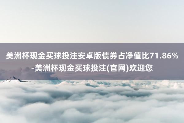 美洲杯现金买球投注安卓版债券占净值比71.86%-美洲杯现金买球投注(官网)欢迎您