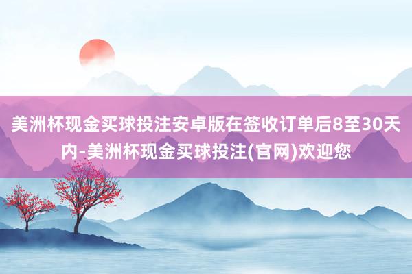 美洲杯现金买球投注安卓版在签收订单后8至30天内-美洲杯现金买球投注(官网)欢迎您