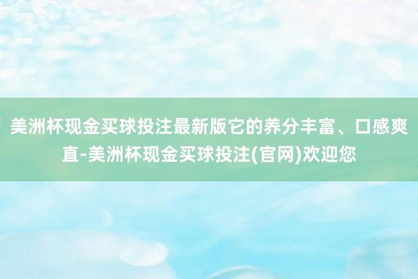 美洲杯现金买球投注最新版它的养分丰富、口感爽直-美洲杯现金买球投注(官网)欢迎您