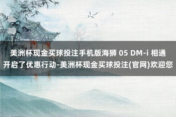 美洲杯现金买球投注手机版海狮 05 DM-i 相通开启了优惠行动-美洲杯现金买球投注(官网)欢迎您