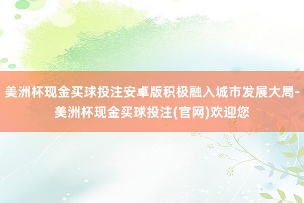 美洲杯现金买球投注安卓版积极融入城市发展大局-美洲杯现金买球投注(官网)欢迎您