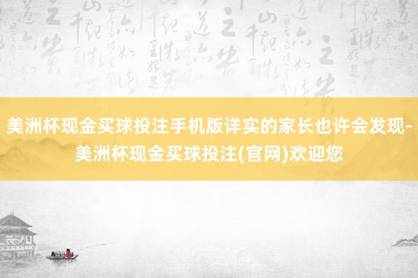 美洲杯现金买球投注手机版详实的家长也许会发现-美洲杯现金买球投注(官网)欢迎您