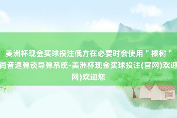 美洲杯现金买球投注俄方在必要时会使用＂榛树＂高尚音速弹谈导弹系统-美洲杯现金买球投注(官网)欢迎您