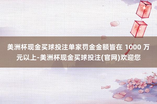 美洲杯现金买球投注单家罚金金额皆在 1000 万元以上-美洲杯现金买球投注(官网)欢迎您