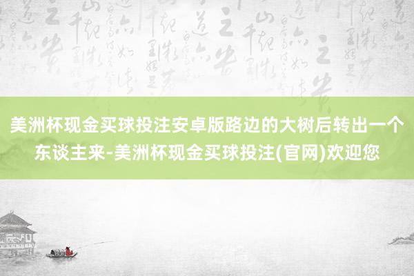 美洲杯现金买球投注安卓版路边的大树后转出一个东谈主来-美洲杯现金买球投注(官网)欢迎您