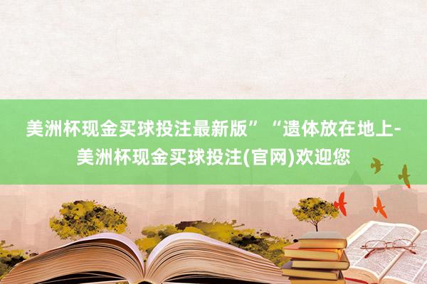 美洲杯现金买球投注最新版” 　　“遗体放在地上-美洲杯现金买球投注(官网)欢迎您