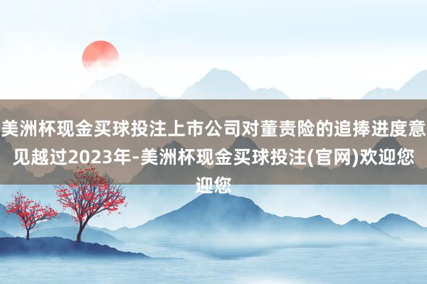 美洲杯现金买球投注上市公司对董责险的追捧进度意见越过2023年-美洲杯现金买球投注(官网)欢迎您