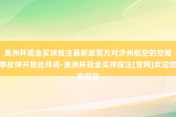 美洲杯现金买球投注最新版警方对济州航空的空难事故伸开独处拜谒-美洲杯现金买球投注(官网)欢迎您