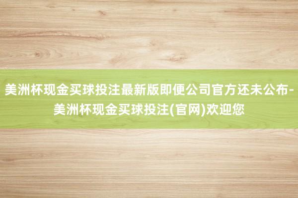 美洲杯现金买球投注最新版即便公司官方还未公布-美洲杯现金买球投注(官网)欢迎您