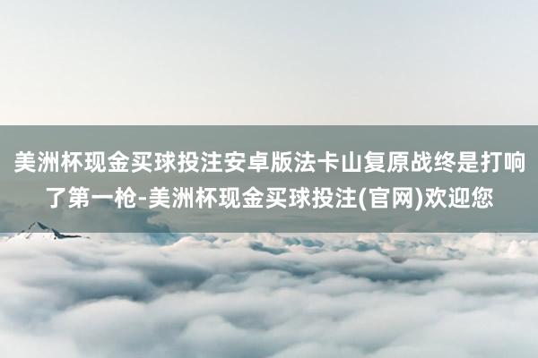 美洲杯现金买球投注安卓版法卡山复原战终是打响了第一枪-美洲杯现金买球投注(官网)欢迎您