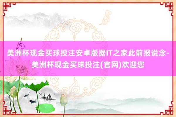 美洲杯现金买球投注安卓版据IT之家此前报说念-美洲杯现金买球投注(官网)欢迎您