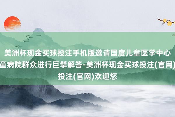 美洲杯现金买球投注手机版邀请国度儿童医学中心北京儿童病院群众进行巨擘解答-美洲杯现金买球投注(官网)欢迎您