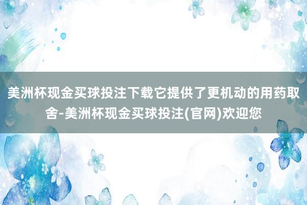 美洲杯现金买球投注下载它提供了更机动的用药取舍-美洲杯现金买球投注(官网)欢迎您