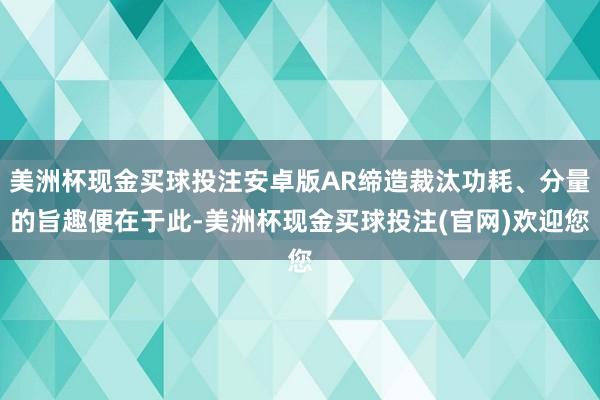 美洲杯现金买球投注安卓版AR缔造裁汰功耗、分量的旨趣便在于此-美洲杯现金买球投注(官网)欢迎您