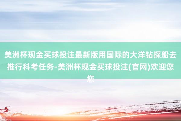 美洲杯现金买球投注最新版用国际的大洋钻探船去推行科考任务-美洲杯现金买球投注(官网)欢迎您