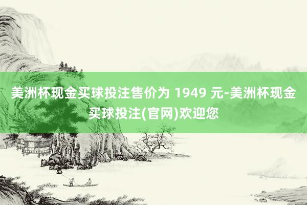 美洲杯现金买球投注售价为 1949 元-美洲杯现金买球投注(官网)欢迎您