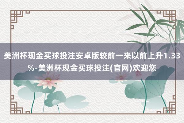 美洲杯现金买球投注安卓版较前一来以前上升1.33%-美洲杯现金买球投注(官网)欢迎您