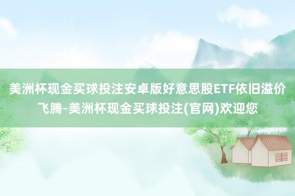 美洲杯现金买球投注安卓版好意思股ETF依旧溢价飞腾-美洲杯现金买球投注(官网)欢迎您