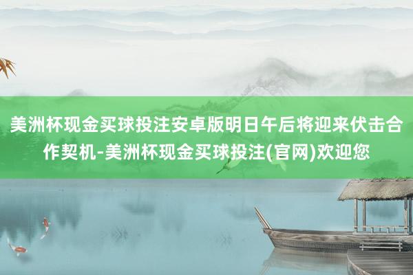 美洲杯现金买球投注安卓版明日午后将迎来伏击合作契机-美洲杯现金买球投注(官网)欢迎您