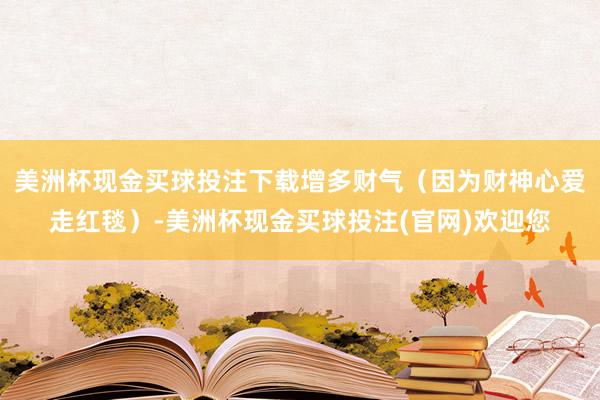 美洲杯现金买球投注下载增多财气（因为财神心爱走红毯）-美洲杯现金买球投注(官网)欢迎您