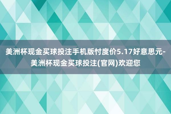 美洲杯现金买球投注手机版忖度价5.17好意思元-美洲杯现金买球投注(官网)欢迎您