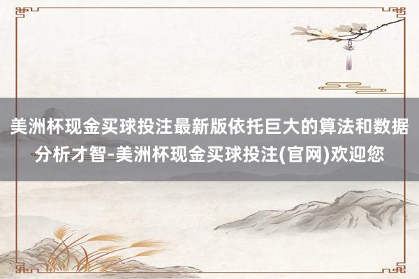 美洲杯现金买球投注最新版依托巨大的算法和数据分析才智-美洲杯现金买球投注(官网)欢迎您