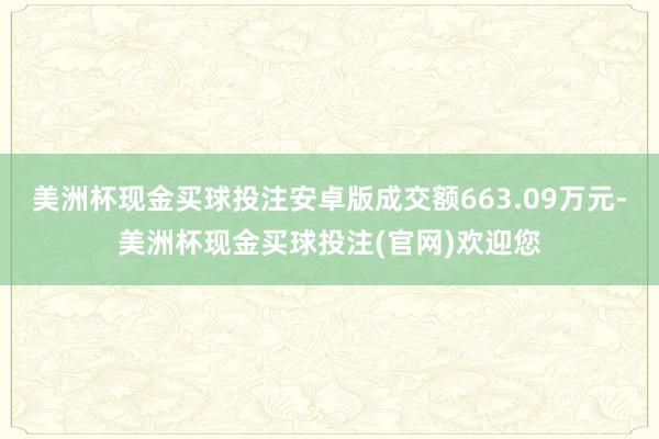 美洲杯现金买球投注安卓版成交额663.09万元-美洲杯现金买球投注(官网)欢迎您