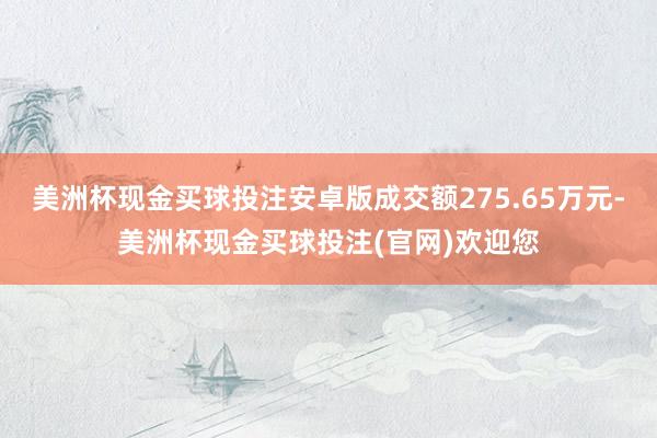 美洲杯现金买球投注安卓版成交额275.65万元-美洲杯现金买球投注(官网)欢迎您