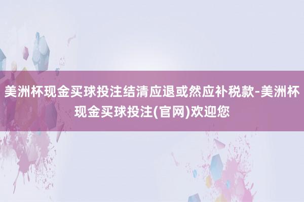 美洲杯现金买球投注结清应退或然应补税款-美洲杯现金买球投注(官网)欢迎您