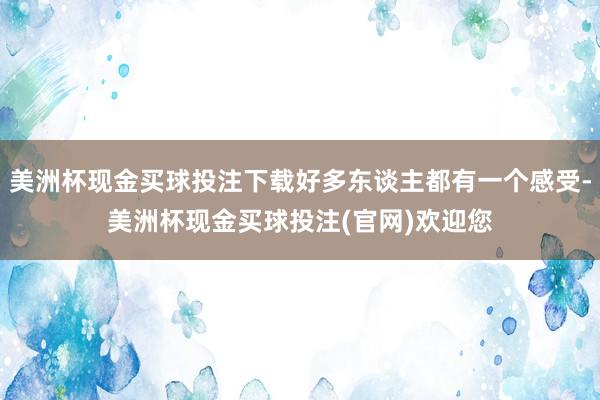 美洲杯现金买球投注下载好多东谈主都有一个感受-美洲杯现金买球投注(官网)欢迎您