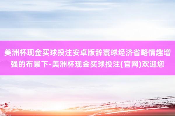 美洲杯现金买球投注安卓版辞寰球经济省略情趣增强的布景下-美洲杯现金买球投注(官网)欢迎您