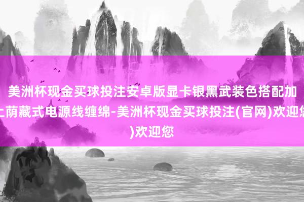 美洲杯现金买球投注安卓版显卡银黑武装色搭配加上荫藏式电源线缠绵-美洲杯现金买球投注(官网)欢迎您